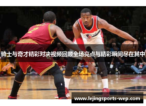 骑士与奇才精彩对决视频回顾全场亮点与精彩瞬间尽在其中